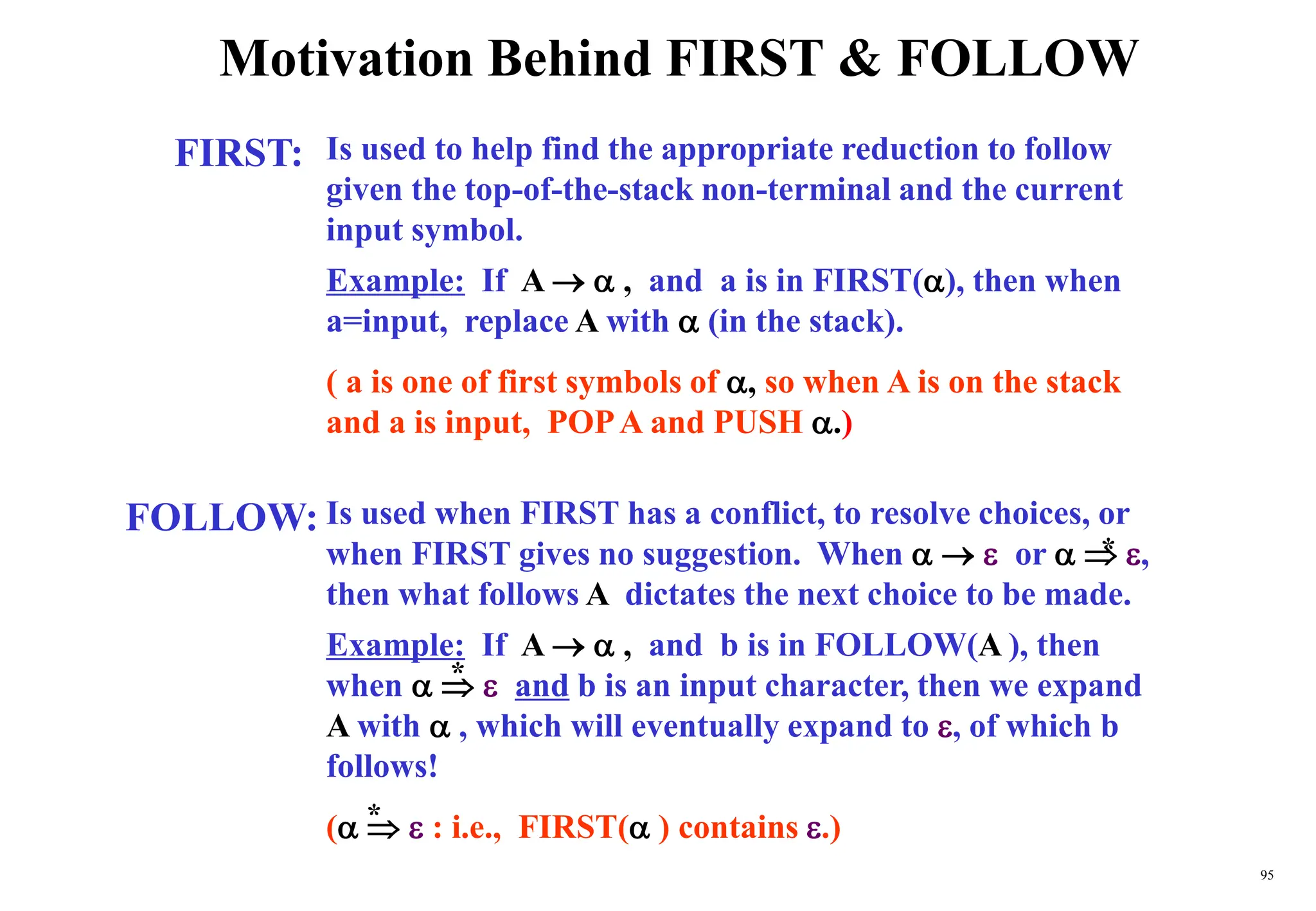 95
Motivation Behind FIRST & FOLLOW
FIRST:
FOLLOW:
Is used to help find the appropriate reduction to follow
given the top-of-the-stack non-terminal and the current
input symbol.
Example: If A   , and a is in FIRST(), then when
a=input, replace A with  (in the stack).
( a is one of first symbols of , so when A is on the stack
and a is input, POPA and PUSH .)
Is used when FIRST has a conflict, to resolve choices, or
when FIRST gives no suggestion. When    or   ,
then what follows A dictates the next choice to be made.
Example: If A   , and b is in FOLLOW(A ), then
when    and b is an input character, then we expand
A with  , which will eventually expand to , of which b
follows!
(   : i.e., FIRST( ) contains .)
*
*
*
 