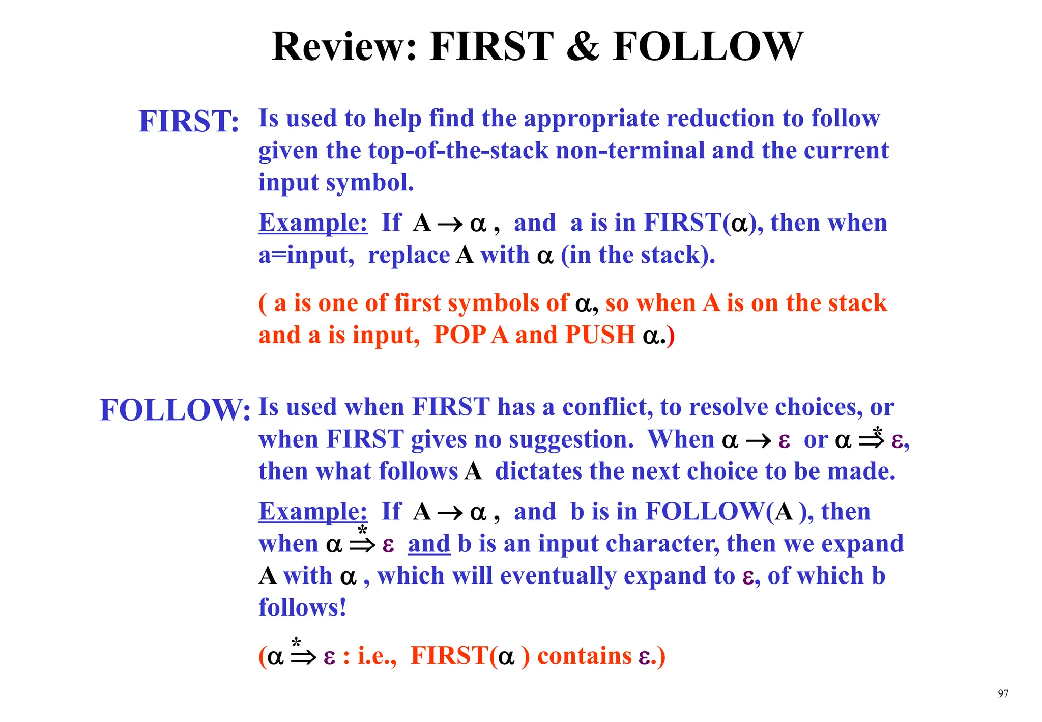 97
Review: FIRST & FOLLOW
FIRST:
FOLLOW:
Is used to help find the appropriate reduction to follow
given the top-of-the-stack non-terminal and the current
input symbol.
Example: If A   , and a is in FIRST(), then when
a=input, replace A with  (in the stack).
( a is one of first symbols of , so when A is on the stack
and a is input, POPA and PUSH .)
Is used when FIRST has a conflict, to resolve choices, or
when FIRST gives no suggestion. When    or   ,
then what follows A dictates the next choice to be made.
Example: If A   , and b is in FOLLOW(A ), then
when    and b is an input character, then we expand
A with  , which will eventually expand to , of which b
follows!
(   : i.e., FIRST( ) contains .)
*
*
*
 