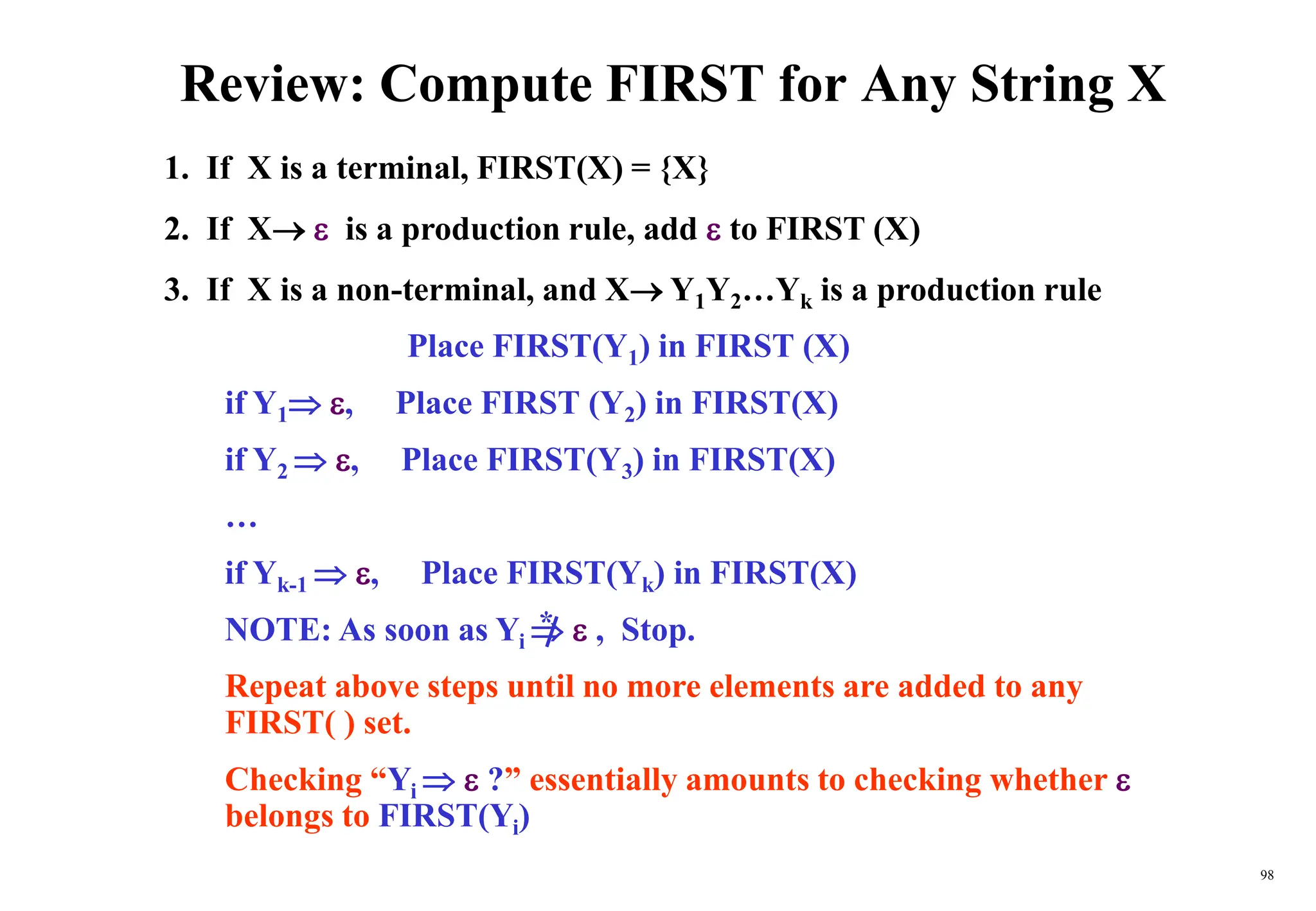98
Review: Compute FIRST for Any String X
1. If X is a terminal, FIRST(X) = {X}
2. If X  is a production rule, add  to FIRST (X)
3. If X is a non-terminal, and X Y1Y2…Yk is a production rule
Place FIRST(Y1) in FIRST (X)
if Y1 , Place FIRST (Y2) in FIRST(X)
if Y2  , Place FIRST(Y3) in FIRST(X)
…
if Yk-1  , Place FIRST(Yk) in FIRST(X)
NOTE: As soon as Yi   , Stop.
Repeat above steps until no more elements are added to any
FIRST( ) set.
Checking “Yi   ?” essentially amounts to checking whether 
belongs to FIRST(Yi)
*
 