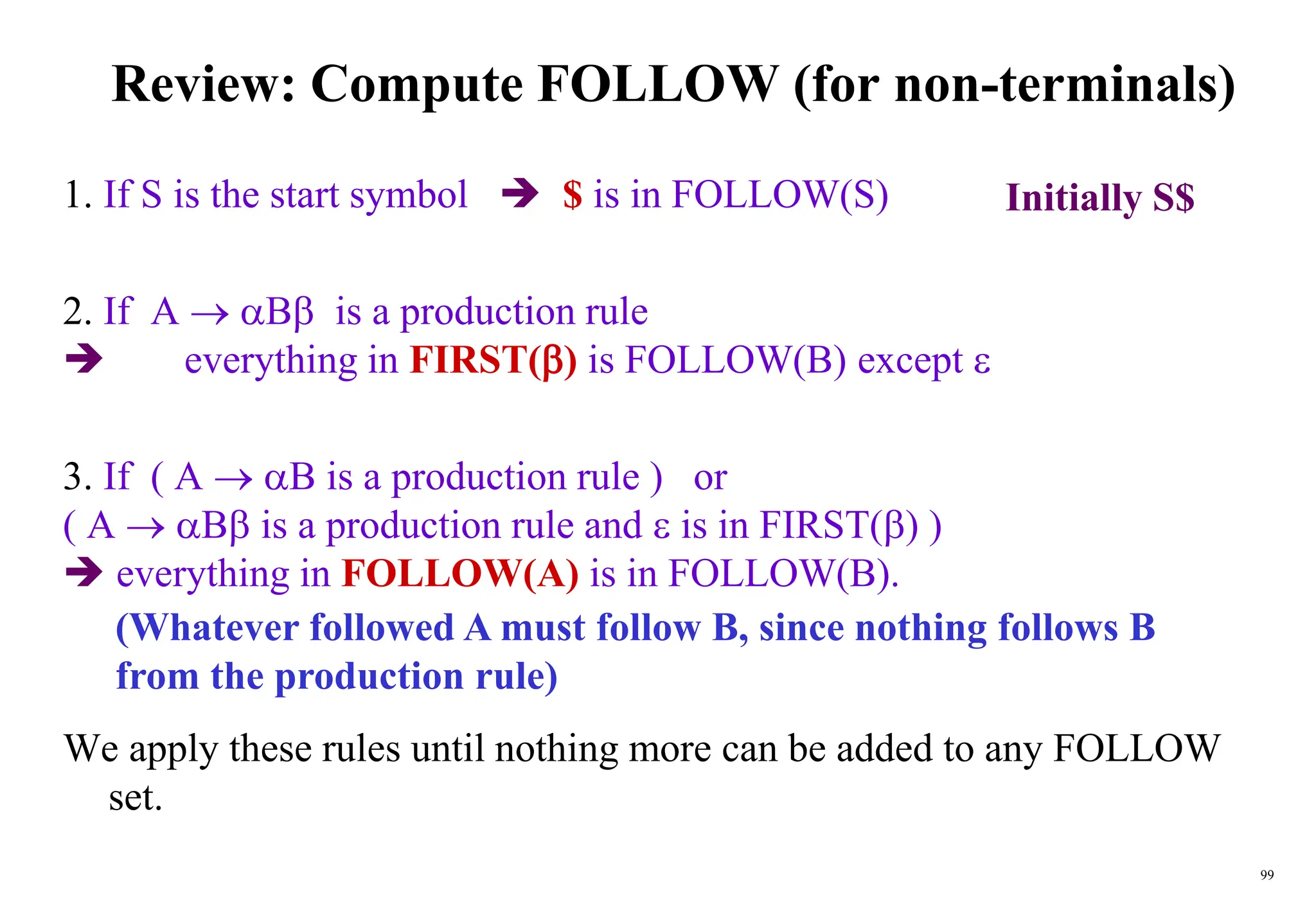 99
Review: Compute FOLLOW (for non-terminals)
1. If S is the start symbol  $ is in FOLLOW(S)
2. If A  B is a production rule
 everything in FIRST() is FOLLOW(B) except 
3. If ( A  B is a production rule ) or
( A  B is a production rule and  is in FIRST() )
 everything in FOLLOW(A) is in FOLLOW(B).
We apply these rules until nothing more can be added to any FOLLOW
set.
(Whatever followed A must follow B, since nothing follows B
from the production rule)
Initially S$
 