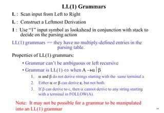 106
LL(1) Grammars
L : Scan input from Left to Right
L : Construct a Leftmost Derivation
1 : Use “1” input symbol as lookahead in conjunction with stack to
decide on the parsing action
LL(1) grammars == they have no multiply-defined entries in the
parsing table.
Properties of LL(1) grammars:
• Grammar can’t be ambiguous or left recursive
• Grammar is LL(1)  when A 
1.  and  do not derive strings starting with the same terminal a
2. Either  or  can derive , but not both.
3. If  can derive to , then  cannot derive to any string starting
with a terminal in FOLLOW(A).
Note: It may not be possible for a grammar to be manipulated
into an LL(1) grammar
 