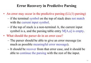 113
Error Recovery in Predictive Parsing
• An error may occur in the predictive parsing (LL(1) parsing)
– if the terminal symbol on the top of stack does not match
with the current input symbol.
– if the top of stack is a non-terminal A, the current input
symbol is a, and the parsing table entry M[A,a] is empty.
• What should the parser do in an error case?
– The parser should be able to give an error message (as
much as possible meaningful error message).
– It should be recover from that error case, and it should be
able to continue the parsing with the rest of the input.
 