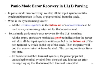 115
Panic-Mode Error Recovery in LL(1) Parsing
• In panic-mode error recovery, we skip all the input symbols until a
synchronizing token is found or pop terminal from the stack.
• What is the synchronizing token?
– All the terminal-symbols in the follow set of a non-terminal can be
used as a synchronizing token set for that non-terminal.
• So, a simple panic-mode error recovery for the LL(1) parsing:
– All the empty entries are marked as synch to indicate that the parser
will skip all the input symbols until a symbol in the follow set of the
non-terminal A which on the top of the stack. Then the parser will
pop that non-terminal A from the stack. The parsing continues from
that state.
– To handle unmatched terminal symbols, the parser pops that
unmatched terminal symbol from the stack and it issues an error
message saying that that unmatched terminal is inserted.
 
