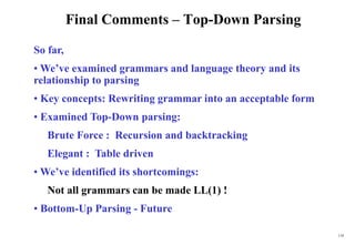 118
Final Comments – Top-Down Parsing
So far,
• We’ve examined grammars and language theory and its
relationship to parsing
• Key concepts: Rewriting grammar into an acceptable form
• Examined Top-Down parsing:
Brute Force : Recursion and backtracking
Elegant : Table driven
• We’ve identified its shortcomings:
Not all grammars can be made LL(1) !
• Bottom-Up Parsing - Future
 