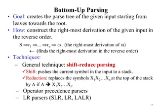 119
Bottom-Up Parsing
• Goal: creates the parse tree of the given input starting from
leaves towards the root.
• How: construct the right-most derivation of the given input in
the reverse order.
S r1 ... rn   (the right-most derivation of )
 (finds the right-most derivation in the reverse order)
• Techniques:
– General technique: shift-reduce parsing
Shift: pushes the current symbol in the input to a stack.
Reduction: replaces the symbols X1X2…Xn at the top of the stack
by A if A  X1X2…Xn.
– Operator precedence parsers
– LR parsers (SLR, LR, LALR)
 
