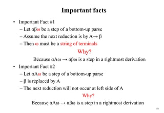 123
Important facts
• Important Fact #1
– Let αβω be a step of a bottom-up parse
– Assume the next reduction is by A→ β
– Then ω must be a string of terminals
Why?
Because αAω → αβω is a step in a rightmost derivation
• Important Fact #2
– Let αAω be a step of a bottom-up parse
– β is replaced by A
– The next reduction will not occur at left side of A
Why?
Because αAω → αβω is a step in a rightmost derivation
 
