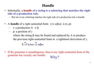 124
Handle
• Informally, a handle of a string is a substring that matches the right
side of a production rule.
– But not every substring matches the right side of a production rule is handle
• A handle of a right sentential form  ( ) is (t, p)
– t: a production A  
– p: a position of 
where the string  may be found and replaced by A to produce
the previous right-sentential form in a rightmost derivation of .
S  A  
• If the grammar is unambiguous, then every right-sentential form of the
grammar has exactly one handle.
rm rm
*
Why?
 