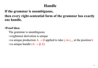 125
Handle
If the grammar is unambiguous,
then every right-sentential form of the grammar has exactly
one handle.
•Proof idea:
The grammar is unambiguous
rightmost derivation is unique
a unique production A → β applied to take ri to ri+1 at the position k
a unique handle (A → β, k)
 