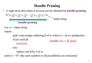 126
Handle Pruning
• A right-most derivation in reverse can be obtained by handle-pruning.
S=0  1  2  ...  n-1  n= 
input string
rm
rm
rm rm
rm
Let  = input string
repeat
pick a non-empty substring β of  where A→ β is a production
if (no such β)
backtrack
else
replace one β by A in 
until  = “S” (the start symbol) or all possibilities are exhausted
handle-pruning
handle (A→ β, pos)
 