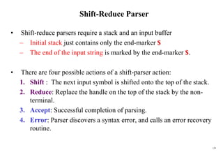 129
Shift-Reduce Parser
• Shift-reduce parsers require a stack and an input buffer
– Initial stack just contains only the end-marker $
– The end of the input string is marked by the end-marker $.
• There are four possible actions of a shift-parser action:
1. Shift : The next input symbol is shifted onto the top of the stack.
2. Reduce: Replace the handle on the top of the stack by the non-
terminal.
3. Accept: Successful completion of parsing.
4. Error: Parser discovers a syntax error, and calls an error recovery
routine.
 