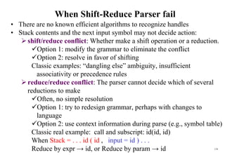 134
When Shift-Reduce Parser fail
• There are no known efficient algorithms to recognize handles
• Stack contents and the next input symbol may not decide action:
shift/reduce conflict: Whether make a shift operation or a reduction.
Option 1: modify the grammar to eliminate the conflict
Option 2: resolve in favor of shifting
Classic examples: “dangling else” ambiguity, insufficient
associativity or precedence rules
reduce/reduce conflict: The parser cannot decide which of several
reductions to make
Often, no simple resolution
Option 1: try to redesign grammar, perhaps with changes to
language
Option 2: use context information during parse (e.g., symbol table)
Classic real example: call and subscript: id(id, id)
When Stack = . . . id ( id , input = id ) . . .
Reduce by expr → id, or Reduce by param → id
 