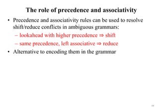 135
The role of precedence and associativity
• Precedence and associativity rules can be used to resolve
shift/reduce conflicts in ambiguous grammars:
– lookahead with higher precedence ⇒ shift
– same precedence, left associative ⇒ reduce
• Alternative to encoding them in the grammar
 