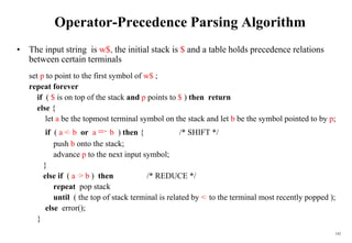 142
Operator-Precedence Parsing Algorithm
• The input string is w$, the initial stack is $ and a table holds precedence relations
between certain terminals
set p to point to the first symbol of w$ ;
repeat forever
if ( $ is on top of the stack and p points to $ ) then return
else {
let a be the topmost terminal symbol on the stack and let b be the symbol pointed to by p;
if ( a <. b or a =·
b ) then { /* SHIFT */
push b onto the stack;
advance p to the next input symbol;
}
else if ( a .> b ) then /* REDUCE */
repeat pop stack
until ( the top of stack terminal is related by <. to the terminal most recently popped );
else error();
}
 
