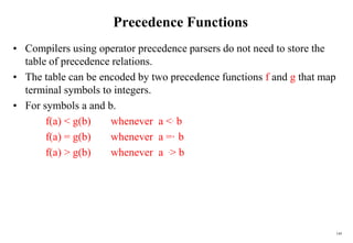 149
Precedence Functions
• Compilers using operator precedence parsers do not need to store the
table of precedence relations.
• The table can be encoded by two precedence functions f and g that map
terminal symbols to integers.
• For symbols a and b.
f(a) < g(b) whenever a <. b
f(a) = g(b) whenever a =·b
f(a) > g(b) whenever a .> b
 
