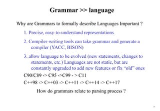 15
Grammar >> language
Why are Grammars to formally describe Languages Important ?
1. Precise, easy-to-understand representations
2. Compiler-writing tools can take grammar and generate a
compiler (YACC, BISON)
3. allow language to be evolved (new statements, changes to
statements, etc.) Languages are not static, but are
constantly upgraded to add new features or fix “old” ones
C90/C89 -> C95 ->C99 - > C11
C++98 -> C++03 -> C++11 -> C++14 -> C++17
How do grammars relate to parsing process ?
 