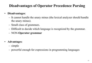 150
Disadvantages of Operator Precedence Parsing
• Disadvantages:
– It cannot handle the unary minus (the lexical analyzer should handle
the unary minus).
– Small class of grammars.
– Difficult to decide which language is recognized by the grammar.
– NON-Operator grammar
• Advantages:
– simple
– powerful enough for expressions in programming languages
 