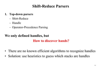152
Shift-Reduce Parsers
1. Top-down parsers
– Shirt-Reduce
– Handle
– Operator-Precedence Parsing
We only defined handles, but
How to discover hands?
• There are no known efficient algorithms to recognize handles
• Solution: use heuristics to guess which stacks are handles
 