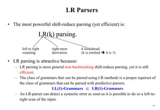 154
LR Parsers
• The most powerful shift-reduce parsing (yet efficient) is:
LR(k) parsing.
left to right right-most k lookahead
scanning derivation (k is omitted  it is 1)
• LR parsing is attractive because:
– LR parsing is most general non-backtracking shift-reduce parsing, yet it is still
efficient.
– The class of grammars that can be parsed using LR methods is a proper superset of
the class of grammars that can be parsed with predictive parsers.
LL(1)-Grammars  LR(1)-Grammars
– An LR-parser can detect a syntactic error as soon as it is possible to do so a left-to-
right scan of the input.
 