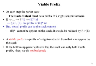 157
Viable Prefix
• At each step the parser sees:
The stack content must be a prefix of a right-sentential form
• E  …  F*id  (E)* id
— (, (E, (E) are prefix of (E)* id
• But, not all prefix can be the stack content
— (E)* cannot be appear on the stack, it should be reduced by F->(E)
• A viable prefix is a prefix of a right-sentential form that can appear on
the stack
• If the bottom-up parser enforces that the stack can only hold viable
prefix, then, we do not backtrack
 