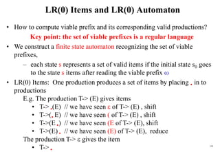 159
LR(0) Items and LR(0) Automaton
• How to compute viable prefix and its corresponding valid productions?
Key point: the set of viable prefixes is a regular language
• We construct a finite state automaton recognizing the set of viable
prefixes,
– each state s represents a set of valid items if the initial state s0 goes
to the state s items after reading the viable prefix 
• LR(0) Items: One production produces a set of items by placing  in to
productions
E.g. The production T-> (E) gives items
• T-> (E) // we have seen  of T-> (E) , shift
• T->( E) // we have seen ( of T-> (E) , shift
• T->(E ) // we have seen (E of T-> (E), shift
• T->(E)  // we have seen (E) of T-> (E), reduce
The production T->  gives the item
• T-> 
 