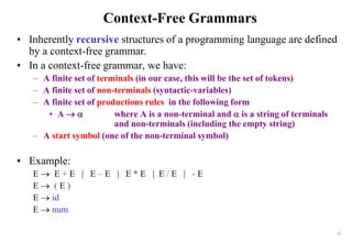 17
Context-Free Grammars
• Inherently recursive structures of a programming language are defined
by a context-free grammar.
• In a context-free grammar, we have:
– A finite set of terminals (in our case, this will be the set of tokens)
– A finite set of non-terminals (syntactic-variables)
– A finite set of productions rules in the following form
• A   where A is a non-terminal and  is a string of terminals
and non-terminals (including the empty string)
– A start symbol (one of the non-terminal symbol)
• Example:
E  E + E | E – E | E * E | E / E | - E
E  ( E )
E  id
E  num
 