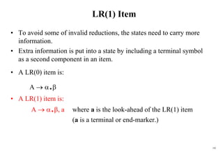 192
LR(1) Item
• To avoid some of invalid reductions, the states need to carry more
information.
• Extra information is put into a state by including a terminal symbol
as a second component in an item.
• A LR(0) item is:
A  .
• A LR(1) item is:
A  ., a where a is the look-ahead of the LR(1) item
(a is a terminal or end-marker.)
 