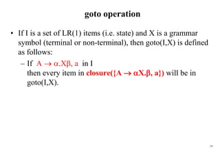 195
goto operation
• If I is a set of LR(1) items (i.e. state) and X is a grammar
symbol (terminal or non-terminal), then goto(I,X) is defined
as follows:
– If A  .X, a in I
then every item in closure({A  X., a}) will be in
goto(I,X).
 