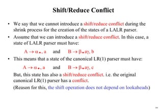 208
Shift/Reduce Conflict
• We say that we cannot introduce a shift/reduce conflict during the
shrink process for the creation of the states of a LALR parser.
• Assume that we can introduce a shift/reduce conflict. In this case, a
state of LALR parser must have:
A  ., a and B  .a, b
• This means that a state of the canonical LR(1) parser must have:
A  ., a and B  .a, c
But, this state has also a shift/reduce conflict. i.e. the original
canonical LR(1) parser has a conflict.
(Reason for this, the shift operation does not depend on lookaheads)
 