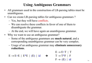 216
Using Ambiguous Grammars
• All grammars used in the construction of LR-parsing tables must be
unambiguous.
• Can we create LR-parsing tables for ambiguous grammars ?
– Yes, but they will have conflicts.
– We can resolve these conflicts in favor of one of them to
disambiguate the grammar.
– At the end, we will have again an unambiguous grammar.
• Why we want to use an ambiguous grammar?
– Some of the ambiguous grammars are much natural, and a
corresponding unambiguous grammar can be very complex.
– Usage of an ambiguous grammar may eliminate unnecessary
reductions.
E  E+T | T
E  E+E | E*E | (E) | id  T  T*F | F
F  (E) | id
 