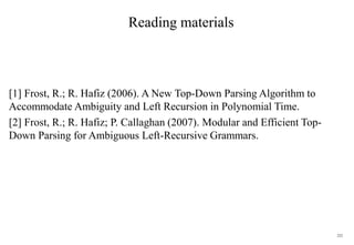 222
Reading materials
[1] Frost, R.; R. Hafiz (2006). A New Top-Down Parsing Algorithm to
Accommodate Ambiguity and Left Recursion in Polynomial Time.
[2] Frost, R.; R. Hafiz; P. Callaghan (2007). Modular and Efficient Top-
Down Parsing for Ambiguous Left-Recursive Grammars.
 