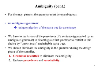 39
Ambiguity (cont.)
• For the most parsers, the grammar must be unambiguous.
• unambiguous grammar
 unique selection of the parse tree for a sentence
• We have to prefer one of the parse trees of a sentence (generated by an
ambiguous grammar) to disambiguate that grammar to restrict to this
choice by “throw away” undesirable parse trees.
• We should eliminate the ambiguity in the grammar during the design
phase of the compiler.
1. Grammar rewritten to eliminate the ambiguity
2. Enforce precedence and associativity
 