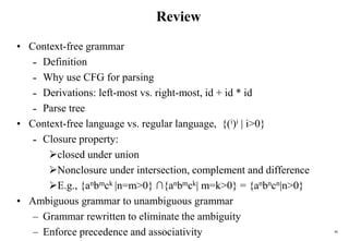 46
Review
• Context-free grammar
˗ Definition
˗ Why use CFG for parsing
˗ Derivations: left-most vs. right-most, id + id * id
˗ Parse tree
• Context-free language vs. regular language, {(i)i | i>0}
˗ Closure property:
closed under union
Nonclosure under intersection, complement and difference
E.g., {anbmck |n=m>0} ∩{anbmck| m=k>0} = {anbncn|n>0}
• Ambiguous grammar to unambiguous grammar
– Grammar rewritten to eliminate the ambiguity
– Enforce precedence and associativity
 