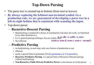 48
Top-Down Parsing
• The parse tree is created top to bottom (from root to leaves).
• By always replacing the leftmost non-terminal symbol via a
production rule, we are guaranteed of developing a parse tree in a
left-to-right fashion that is consistent with scanning the input.
• Top-down parser
– Recursive-Descent Parsing
• Backtracking is needed (If a choice of a production rule does not work, we backtrack
to try other alternatives.)
• It is a general parsing technique, but not widely used.
• Not efficient
– Predictive Parsing
• no backtracking, at each step, only one choices of production to use
• efficient
• needs a special form of grammars (LL(k) grammars, k=1 in practice).
• Recursive Predictive Parsing is a special form of Recursive Descent parsing
without backtracking.
• Non-Recursive (Table Driven) Predictive Parser is also known as LL(k) parser.
A  aBc  adDc  adec
(scan a, scan d, scan e, scan c - accept!)
 