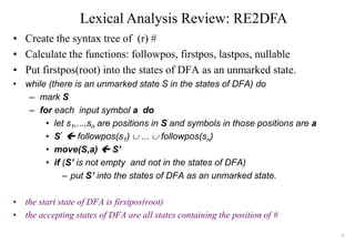 5
Lexical Analysis Review: RE2DFA
• Create the syntax tree of (r) #
• Calculate the functions: followpos, firstpos, lastpos, nullable
• Put firstpos(root) into the states of DFA as an unmarked state.
• while (there is an unmarked state S in the states of DFA) do
– mark S
– for each input symbol a do
• let s1,...,sn are positions in S and symbols in those positions are a
• S’  followpos(s1)  ...  followpos(sn)
• move(S,a)  S’
• if (S’ is not empty and not in the states of DFA)
– put S’ into the states of DFA as an unmarked state.
• the start state of DFA is firstpos(root)
• the accepting states of DFA are all states containing the position of #
 