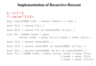 50
Implementation of Recursive-Descent
E → T | T + E
T → int | int * T | ( E )
bool term(TOKEN tok) { return *next++ == tok; }
bool E1() { return T(); }
bool E2() { return T() && term(PLUS) && E(); }
bool E() {TOKEN *save = next;
return (next = save, E1())||(next = save, E2()); }
bool T1() { return term(INT); }
bool T2() { return term(INT) && term(TIMES) && T(); }
bool T3() { return term(OPEN) && E() && term(CLOSE); }
bool T() { TOKEN *save = next; return (next = save, T1())
||(next = save, T2())
||(next = save, T3());}
 