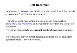 52
Left Recursion
• A grammar is left recursive if it has a non-terminal A such that there is
a derivation A + A for some string .
• The left-recursion may appear in a single step of the derivation
(immediate left-recursion), or may appear in more than one step of the
derivation.
• Top-down parsing techniques cannot handle left-recursive grammars.
• So, we have to convert our left-recursive grammar into an equivalent
grammar which is not left-recursive.
 
