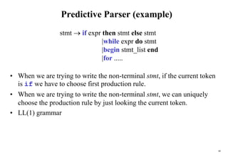 60
Predictive Parser (example)
• When we are trying to write the non-terminal stmt, if the current token
is if we have to choose first production rule.
• When we are trying to write the non-terminal stmt, we can uniquely
choose the production rule by just looking the current token.
• LL(1) grammar
stmt  if expr then stmt else stmt
|while expr do stmt
|begin stmt_list end
|for .....
 