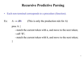 61
Recursive Predictive Parsing
• Each non-terminal corresponds to a procedure (function).
Ex: A  aBb (This is only the production rule for A)
proc A {
- match the current token with a, and move to the next token;
- call ‘B’;
- match the current token with b, and move to the next token;
}
 