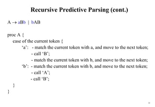 62
Recursive Predictive Parsing (cont.)
A  aBb | bAB
proc A {
case of the current token {
‘a’: - match the current token with a, and move to the next token;
- call ‘B’;
- match the current token with b, and move to the next token;
‘b’: - match the current token with b, and move to the next token;
- call ‘A’;
- call ‘B’;
}
}
 