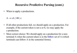 63
Recursive Predictive Parsing (cont.)
• When to apply -productions.
A  aA | bB | 
• If all other productions fail, we should apply an -production. For
example, if the current token is not a or b, we may apply the
-production.
• Most correct choice: We should apply an -production for a non-
terminal A when the current token is in the follow set of A (which
terminals can follow A in the sentential forms).
 