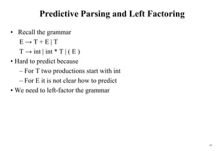 65
Predictive Parsing and Left Factoring
• Recall the grammar
E → T + E | T
T → int | int * T | ( E )
• Hard to predict because
– For T two productions start with int
– For E it is not clear how to predict
• We need to left-factor the grammar
 