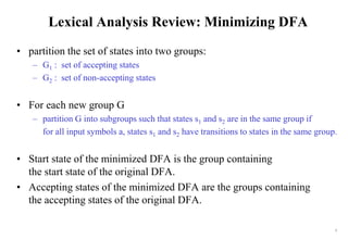 7
Lexical Analysis Review: Minimizing DFA
• partition the set of states into two groups:
– G1 : set of accepting states
– G2 : set of non-accepting states
• For each new group G
– partition G into subgroups such that states s1 and s2 are in the same group if
for all input symbols a, states s1 and s2 have transitions to states in the same group.
• Start state of the minimized DFA is the group containing
the start state of the original DFA.
• Accepting states of the minimized DFA are the groups containing
the accepting states of the original DFA.
 