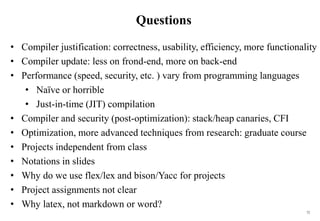 72
Questions
• Compiler justification: correctness, usability, efficiency, more functionality
• Compiler update: less on frond-end, more on back-end
• Performance (speed, security, etc. ) vary from programming languages
• Naï
ve or horrible
• Just-in-time (JIT) compilation
• Compiler and security (post-optimization): stack/heap canaries, CFI
• Optimization, more advanced techniques from research: graduate course
• Projects independent from class
• Notations in slides
• Why do we use flex/lex and bison/Yacc for projects
• Project assignments not clear
• Why latex, not markdown or word?
 