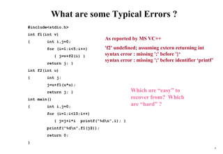 8
What are some Typical Errors ?
#include<stdio.h>
int f1(int v)
{ int i,j=0;
for (i=1;i<5;i++)
{ j=v+f2(i) }
return j; }
int f2(int u)
{ int j;
j=u+f1(u*u);
return j; }
int main()
{ int i,j=0;
for (i=1;i<10;i++)
{ j=j+i*i printf(“%dn”,i); }
printf(“%dn”,f1(j$));
return 0;
}
Which are “easy” to
recover from? Which
are “hard” ?
As reported by MS VC++
'f2' undefined; assuming extern returning int
syntax error : missing ';' before '}‘
syntax error : missing ';' before identifier ‘printf’
 
