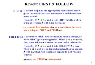 97
Review: FIRST & FOLLOW
FIRST:
FOLLOW:
Is used to help find the appropriate reduction to follow
given the top-of-the-stack non-terminal and the current
input symbol.
Example: If A   , and a is in FIRST(), then when
a=input, replace A with  (in the stack).
( a is one of first symbols of , so when A is on the stack
and a is input, POPA and PUSH .)
Is used when FIRST has a conflict, to resolve choices, or
when FIRST gives no suggestion. When    or   ,
then what follows A dictates the next choice to be made.
Example: If A   , and b is in FOLLOW(A ), then
when    and b is an input character, then we expand
A with  , which will eventually expand to , of which b
follows!
(   : i.e., FIRST( ) contains .)
*
*
*
 