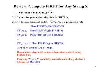 98
Review: Compute FIRST for Any String X
1. If X is a terminal, FIRST(X) = {X}
2. If X  is a production rule, add  to FIRST (X)
3. If X is a non-terminal, and X Y1Y2…Yk is a production rule
Place FIRST(Y1) in FIRST (X)
if Y1 , Place FIRST (Y2) in FIRST(X)
if Y2  , Place FIRST(Y3) in FIRST(X)
…
if Yk-1  , Place FIRST(Yk) in FIRST(X)
NOTE: As soon as Yi   , Stop.
Repeat above steps until no more elements are added to any
FIRST( ) set.
Checking “Yi   ?” essentially amounts to checking whether 
belongs to FIRST(Yi)
*
 