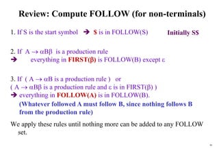 99
Review: Compute FOLLOW (for non-terminals)
1. If S is the start symbol  $ is in FOLLOW(S)
2. If A  B is a production rule
 everything in FIRST() is FOLLOW(B) except 
3. If ( A  B is a production rule ) or
( A  B is a production rule and  is in FIRST() )
 everything in FOLLOW(A) is in FOLLOW(B).
We apply these rules until nothing more can be added to any FOLLOW
set.
(Whatever followed A must follow B, since nothing follows B
from the production rule)
Initially S$
 
