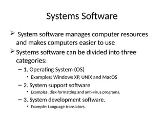 Systems Software
 System software manages computer resources
and makes computers easier to use
Systems software can be divided into three
categories:
– 1. Operating System (OS)
• Examples: Windows XP, UNIX and MacOS
– 2. System support software
• Examples: disk-formatting and anti-virus programs.
– 3. System development software.
• Example: Language translators.
 