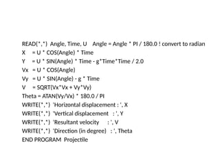 READ(*,*) Angle, Time, U Angle = Angle * PI / 180.0 ! convert to radian
X = U * COS(Angle) * Time
Y = U * SIN(Angle) * Time - g*Time*Time / 2.0
Vx = U * COS(Angle)
Vy = U * SIN(Angle) - g * Time
V = SQRT(Vx*Vx + Vy*Vy)
Theta = ATAN(Vy/Vx) * 180.0 / PI
WRITE(*,*) 'Horizontal displacement : ', X
WRITE(*,*) 'Vertical displacement : ', Y
WRITE(*,*) 'Resultant velocity : ', V
WRITE(*,*) 'Direction (in degree) : ', Theta
END PROGRAM Projectile
 