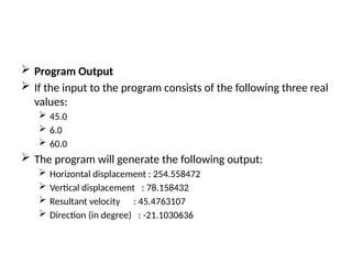  Program Output
 If the input to the program consists of the following three real
values:
 45.0
 6.0
 60.0
 The program will generate the following output:
 Horizontal displacement : 254.558472
 Vertical displacement : 78.158432
 Resultant velocity : 45.4763107
 Direction (in degree) : -21.1030636
 